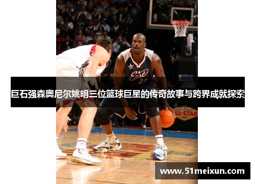 巨石强森奥尼尔姚明三位篮球巨星的传奇故事与跨界成就探索
