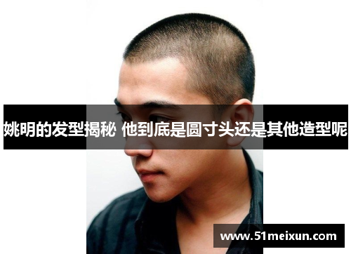 姚明的发型揭秘 他到底是圆寸头还是其他造型呢