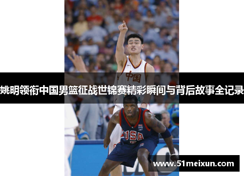姚明领衔中国男篮征战世锦赛精彩瞬间与背后故事全记录