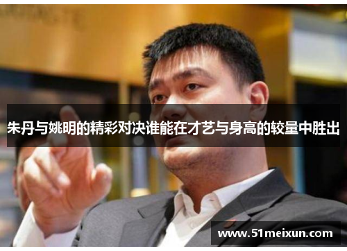 朱丹与姚明的精彩对决谁能在才艺与身高的较量中胜出